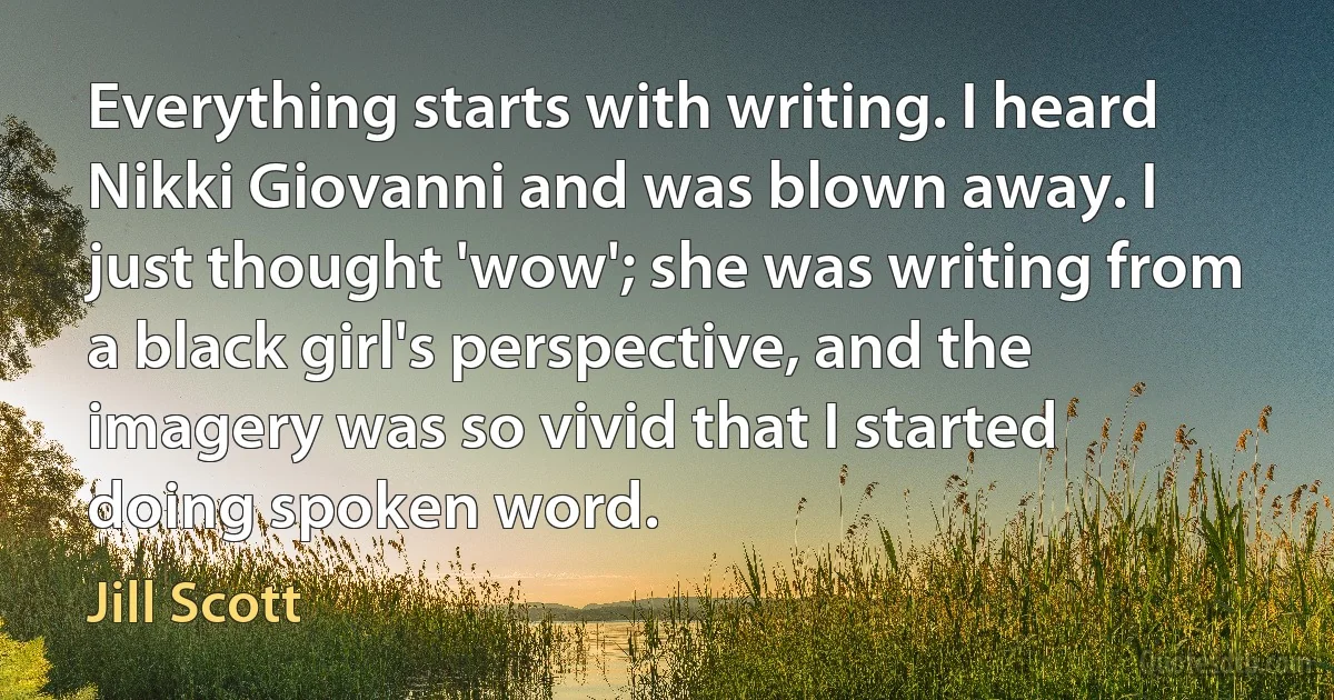 Everything starts with writing. I heard Nikki Giovanni and was blown away. I just thought 'wow'; she was writing from a black girl's perspective, and the imagery was so vivid that I started doing spoken word. (Jill Scott)