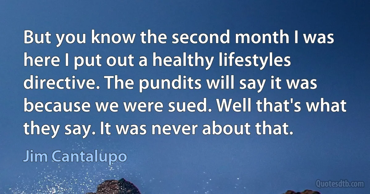 But you know the second month I was here I put out a healthy lifestyles directive. The pundits will say it was because we were sued. Well that's what they say. It was never about that. (Jim Cantalupo)