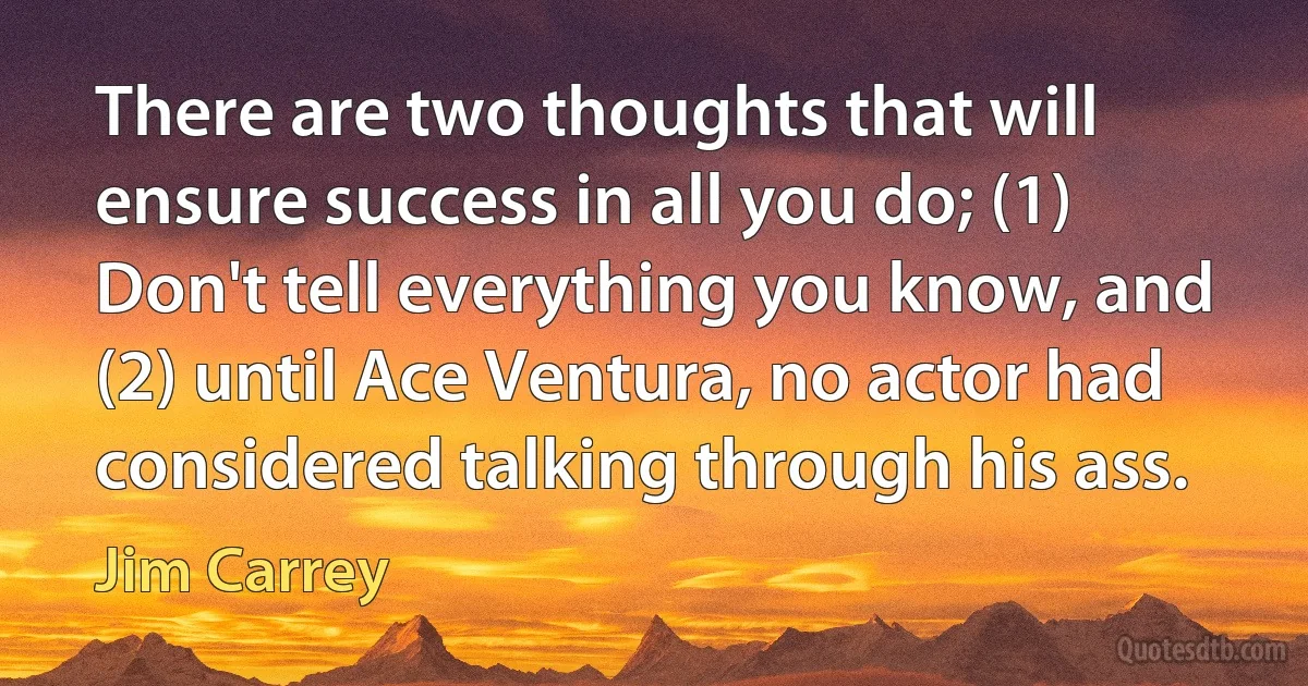 There are two thoughts that will ensure success in all you do; (1) Don't tell everything you know, and (2) until Ace Ventura, no actor had considered talking through his ass. (Jim Carrey)