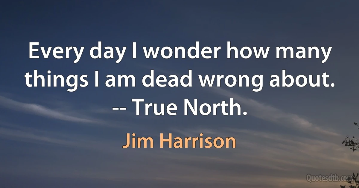 Every day I wonder how many things I am dead wrong about. -- True North. (Jim Harrison)