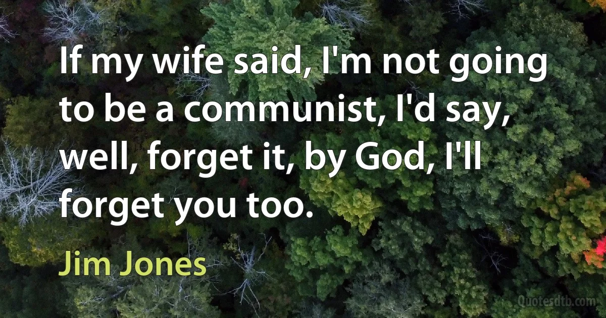 If my wife said, I'm not going to be a communist, I'd say, well, forget it, by God, I'll forget you too. (Jim Jones)