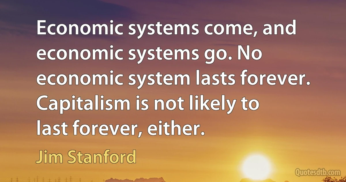 Economic systems come, and economic systems go. No economic system lasts forever. Capitalism is not likely to last forever, either. (Jim Stanford)