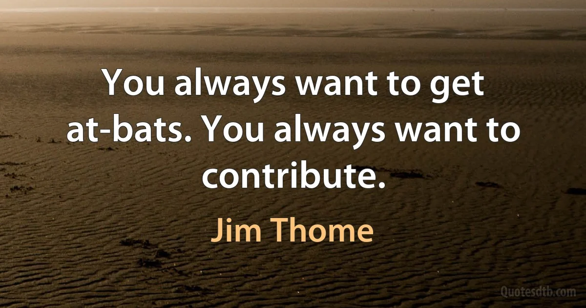 You always want to get at-bats. You always want to contribute. (Jim Thome)