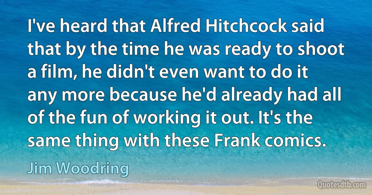 I've heard that Alfred Hitchcock said that by the time he was ready to shoot a film, he didn't even want to do it any more because he'd already had all of the fun of working it out. It's the same thing with these Frank comics. (Jim Woodring)