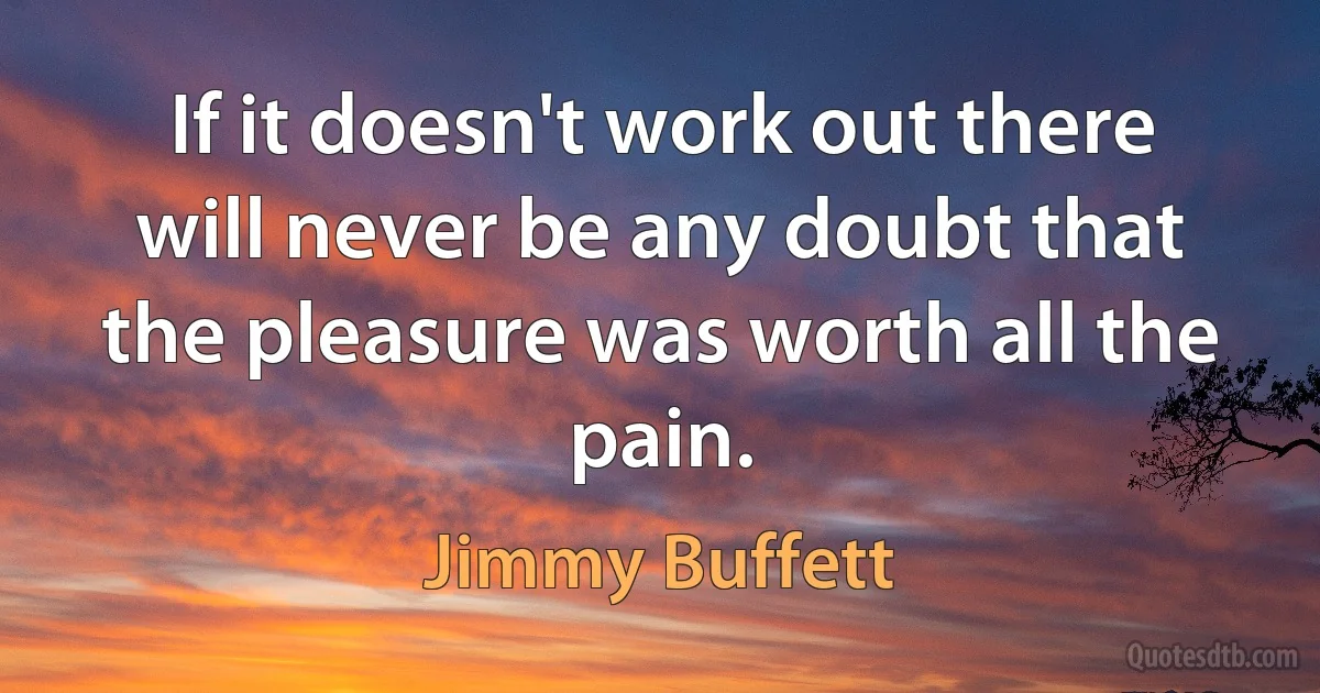 If it doesn't work out there will never be any doubt that the pleasure was worth all the pain. (Jimmy Buffett)