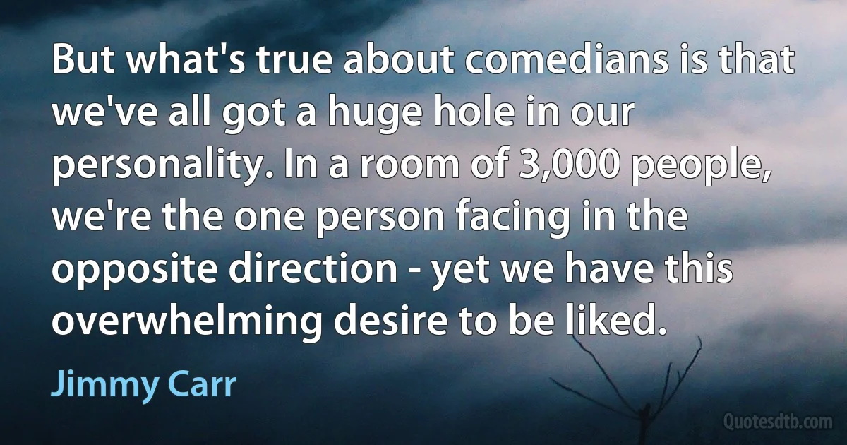 But what's true about comedians is that we've all got a huge hole in our personality. In a room of 3,000 people, we're the one person facing in the opposite direction - yet we have this overwhelming desire to be liked. (Jimmy Carr)