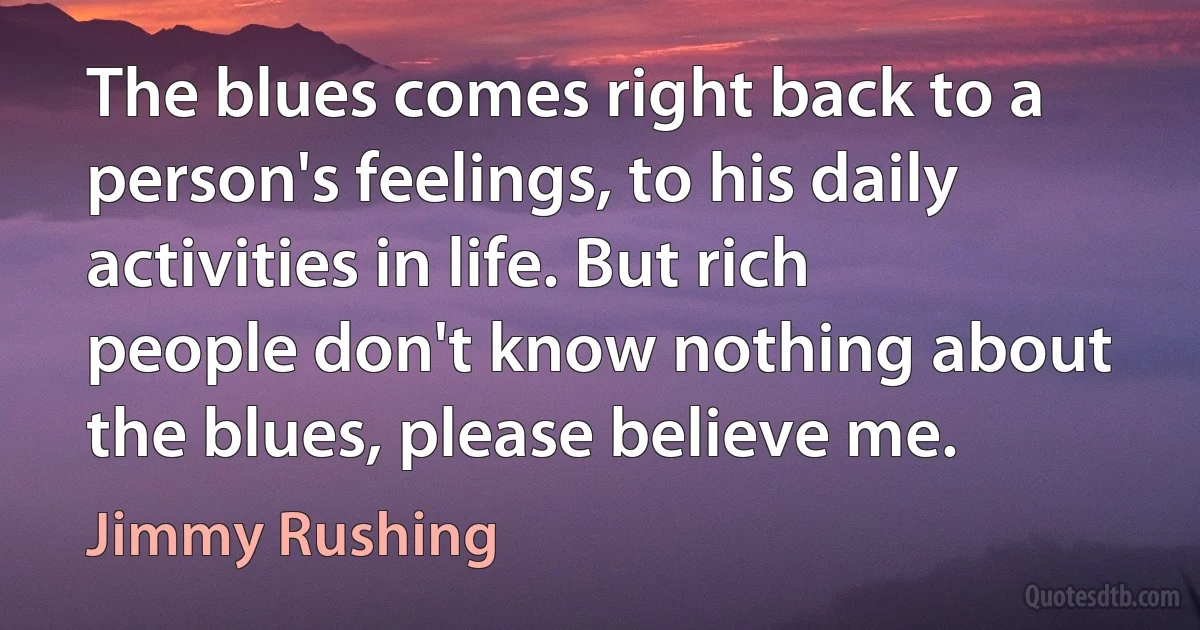 The blues comes right back to a person's feelings, to his daily activities in life. But rich people don't know nothing about the blues, please believe me. (Jimmy Rushing)