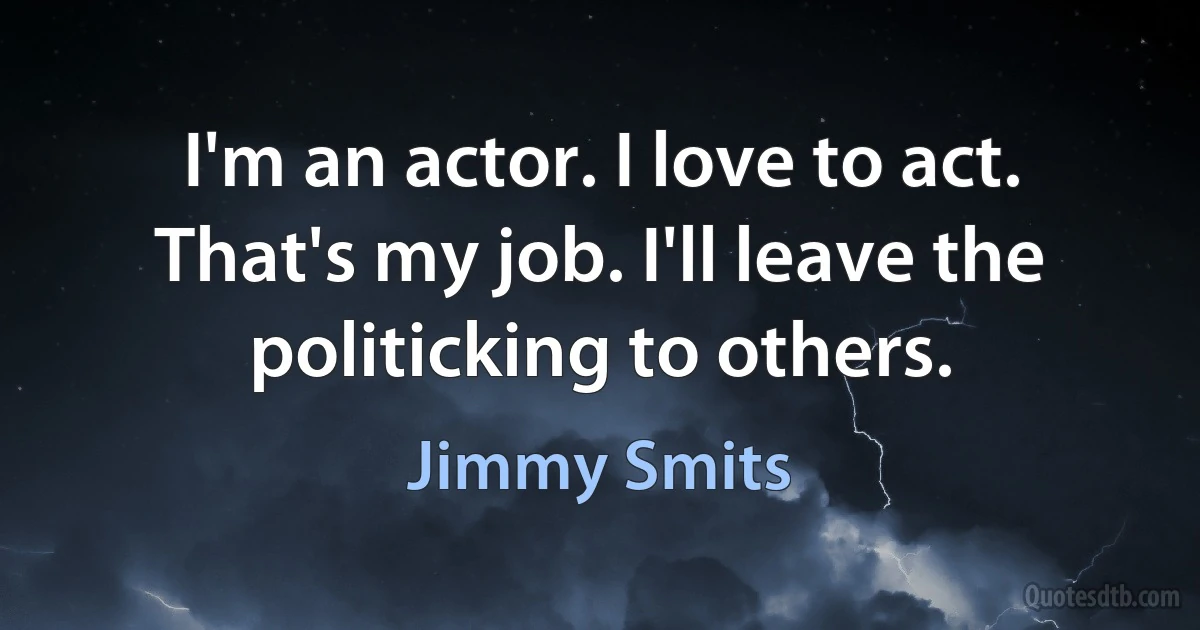 I'm an actor. I love to act. That's my job. I'll leave the politicking to others. (Jimmy Smits)