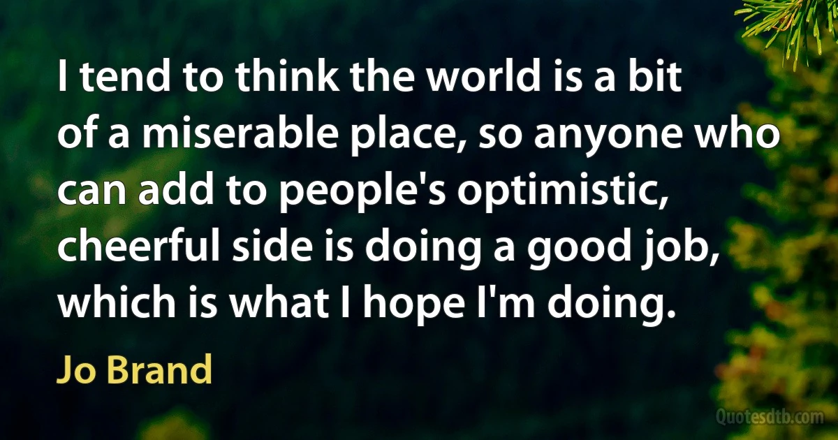 I tend to think the world is a bit of a miserable place, so anyone who can add to people's optimistic, cheerful side is doing a good job, which is what I hope I'm doing. (Jo Brand)