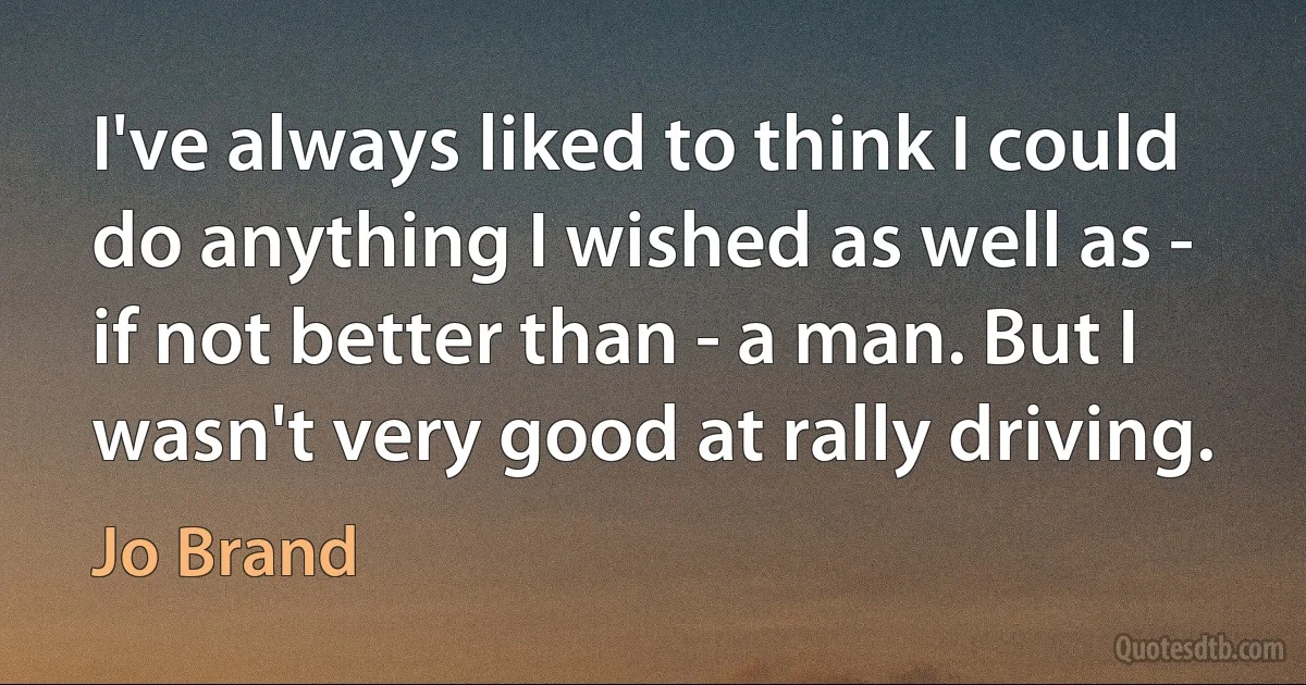 I've always liked to think I could do anything I wished as well as - if not better than - a man. But I wasn't very good at rally driving. (Jo Brand)