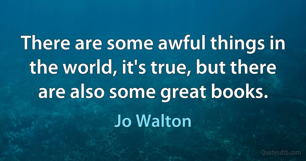 There are some awful things in the world, it's true, but there are also some great books. (Jo Walton)