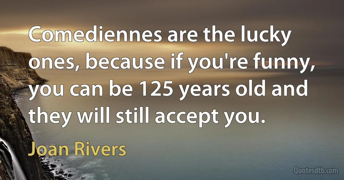 Comediennes are the lucky ones, because if you're funny, you can be 125 years old and they will still accept you. (Joan Rivers)