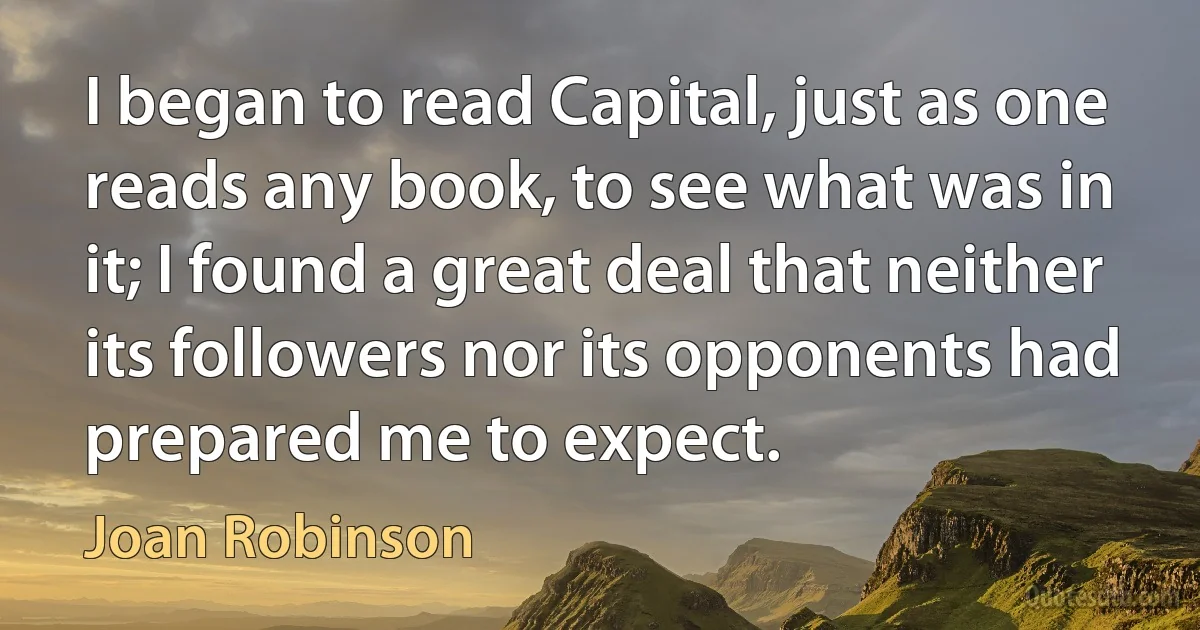 I began to read Capital, just as one reads any book, to see what was in it; I found a great deal that neither its followers nor its opponents had prepared me to expect. (Joan Robinson)