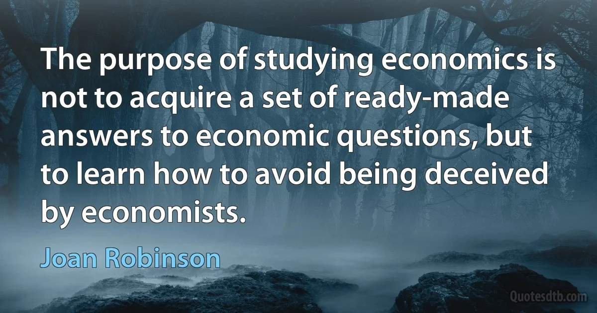 The purpose of studying economics is not to acquire a set of ready-made answers to economic questions, but to learn how to avoid being deceived by economists. (Joan Robinson)