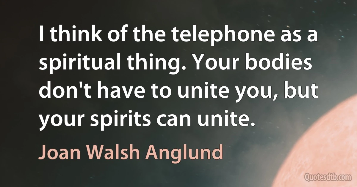 I think of the telephone as a spiritual thing. Your bodies don't have to unite you, but your spirits can unite. (Joan Walsh Anglund)