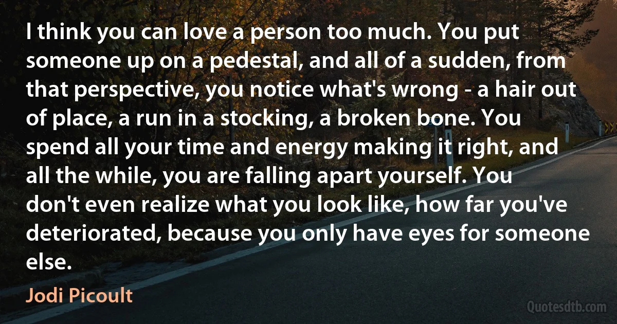 I think you can love a person too much. You put someone up on a pedestal, and all of a sudden, from that perspective, you notice what's wrong - a hair out of place, a run in a stocking, a broken bone. You spend all your time and energy making it right, and all the while, you are falling apart yourself. You don't even realize what you look like, how far you've deteriorated, because you only have eyes for someone else. (Jodi Picoult)