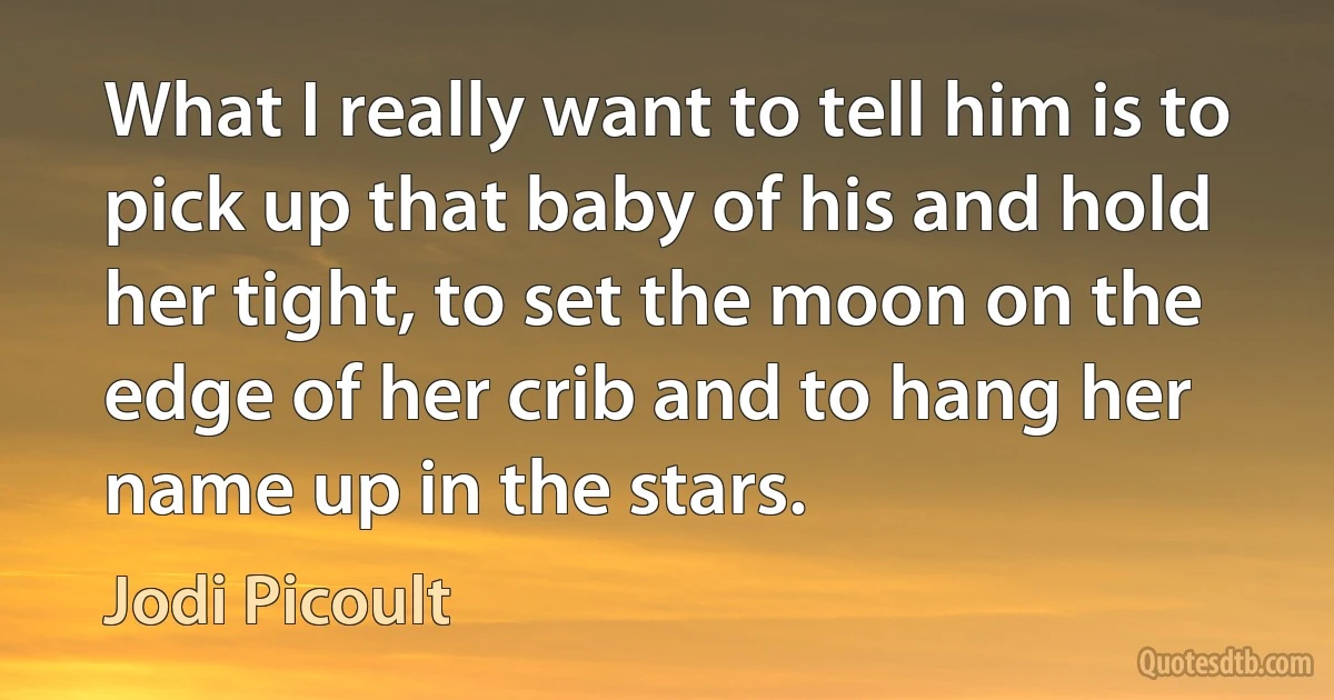 What I really want to tell him is to pick up that baby of his and hold her tight, to set the moon on the edge of her crib and to hang her name up in the stars. (Jodi Picoult)