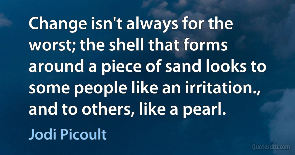 Change isn't always for the worst; the shell that forms around a piece of sand looks to some people like an irritation., and to others, like a pearl. (Jodi Picoult)