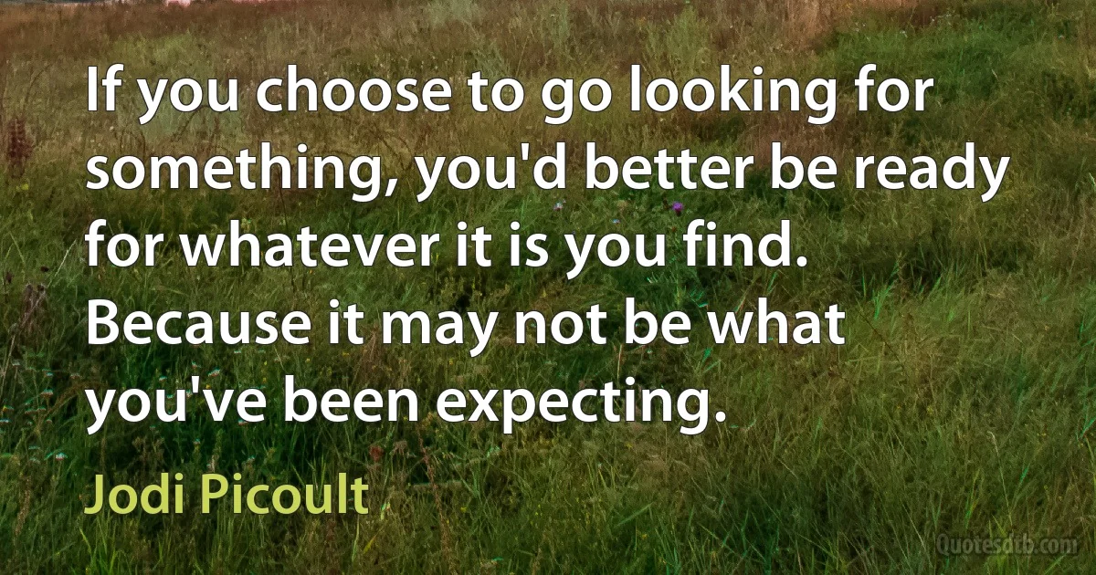 If you choose to go looking for something, you'd better be ready for whatever it is you find. Because it may not be what you've been expecting. (Jodi Picoult)