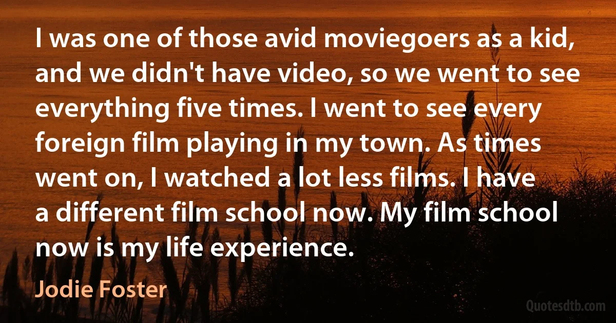 I was one of those avid moviegoers as a kid, and we didn't have video, so we went to see everything five times. I went to see every foreign film playing in my town. As times went on, I watched a lot less films. I have a different film school now. My film school now is my life experience. (Jodie Foster)