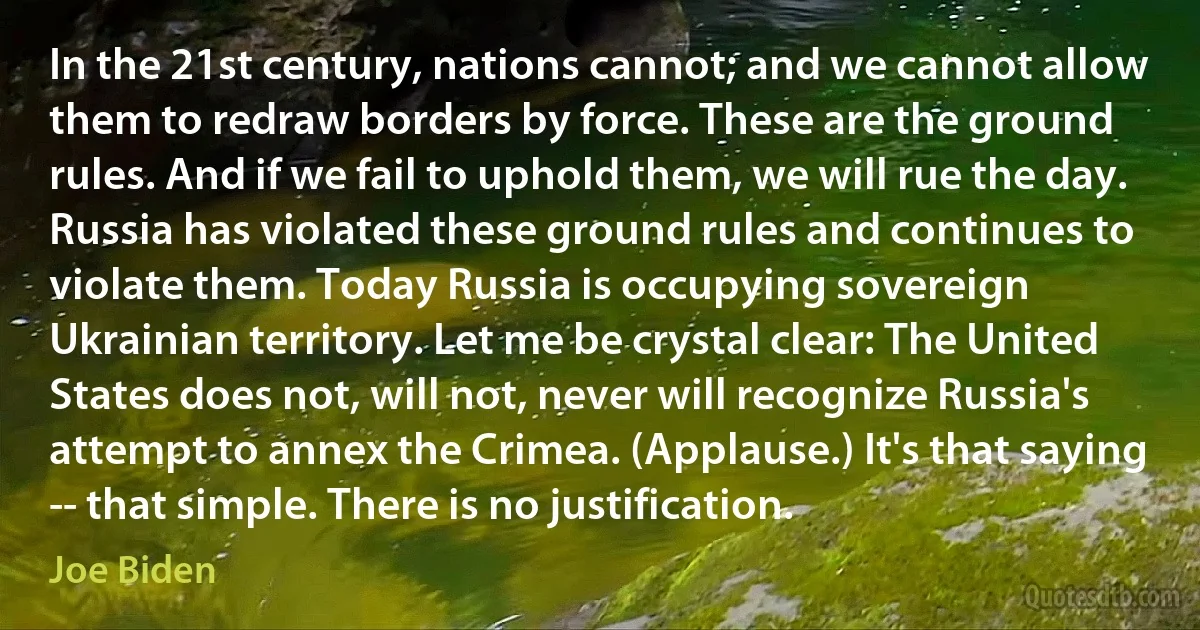 In the 21st century, nations cannot; and we cannot allow them to redraw borders by force. These are the ground rules. And if we fail to uphold them, we will rue the day. Russia has violated these ground rules and continues to violate them. Today Russia is occupying sovereign Ukrainian territory. Let me be crystal clear: The United States does not, will not, never will recognize Russia's attempt to annex the Crimea. (Applause.) It's that saying -- that simple. There is no justification. (Joe Biden)