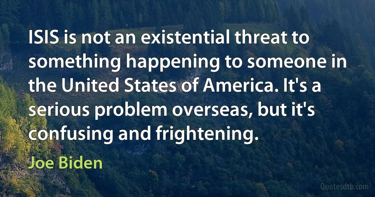 ISIS is not an existential threat to something happening to someone in the United States of America. It's a serious problem overseas, but it's confusing and frightening. (Joe Biden)