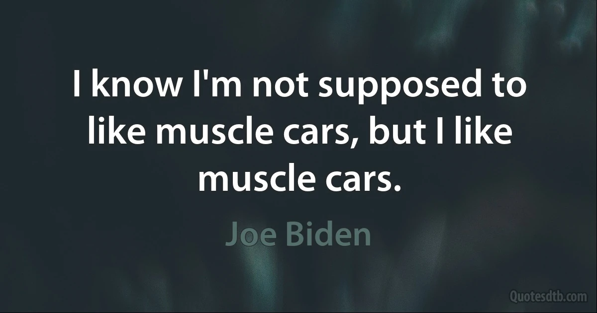 I know I'm not supposed to like muscle cars, but I like muscle cars. (Joe Biden)