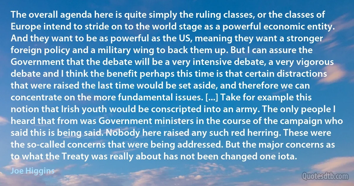 The overall agenda here is quite simply the ruling classes, or the classes of Europe intend to stride on to the world stage as a powerful economic entity. And they want to be as powerful as the US, meaning they want a stronger foreign policy and a military wing to back them up. But I can assure the Government that the debate will be a very intensive debate, a very vigorous debate and I think the benefit perhaps this time is that certain distractions that were raised the last time would be set aside, and therefore we can concentrate on the more fundamental issues. [...] Take for example this notion that Irish youth would be conscripted into an army. The only people I heard that from was Government ministers in the course of the campaign who said this is being said. Nobody here raised any such red herring. These were the so-called concerns that were being addressed. But the major concerns as to what the Treaty was really about has not been changed one iota. (Joe Higgins)