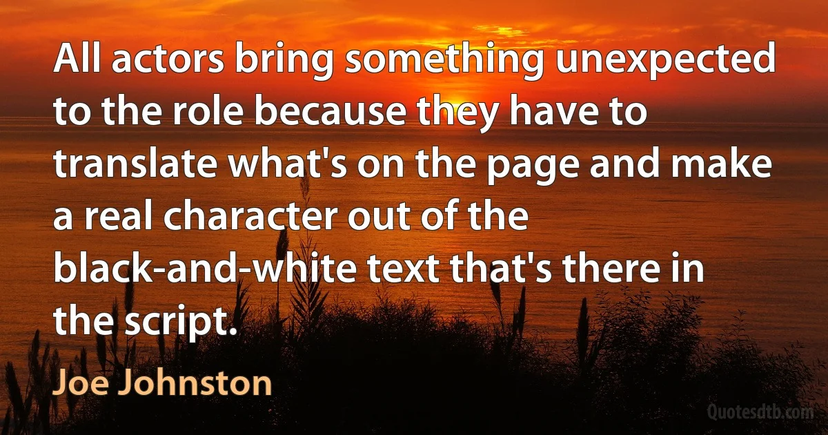 All actors bring something unexpected to the role because they have to translate what's on the page and make a real character out of the black-and-white text that's there in the script. (Joe Johnston)