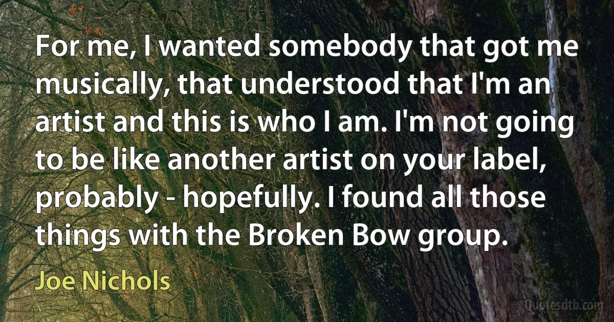 For me, I wanted somebody that got me musically, that understood that I'm an artist and this is who I am. I'm not going to be like another artist on your label, probably - hopefully. I found all those things with the Broken Bow group. (Joe Nichols)