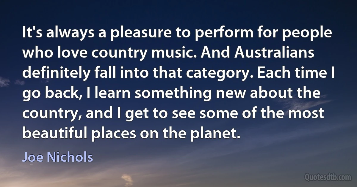 It's always a pleasure to perform for people who love country music. And Australians definitely fall into that category. Each time I go back, I learn something new about the country, and I get to see some of the most beautiful places on the planet. (Joe Nichols)