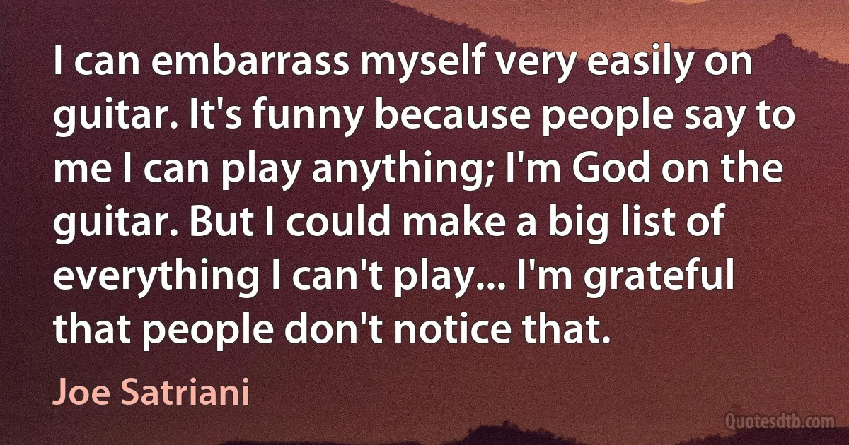 I can embarrass myself very easily on guitar. It's funny because people say to me I can play anything; I'm God on the guitar. But I could make a big list of everything I can't play... I'm grateful that people don't notice that. (Joe Satriani)