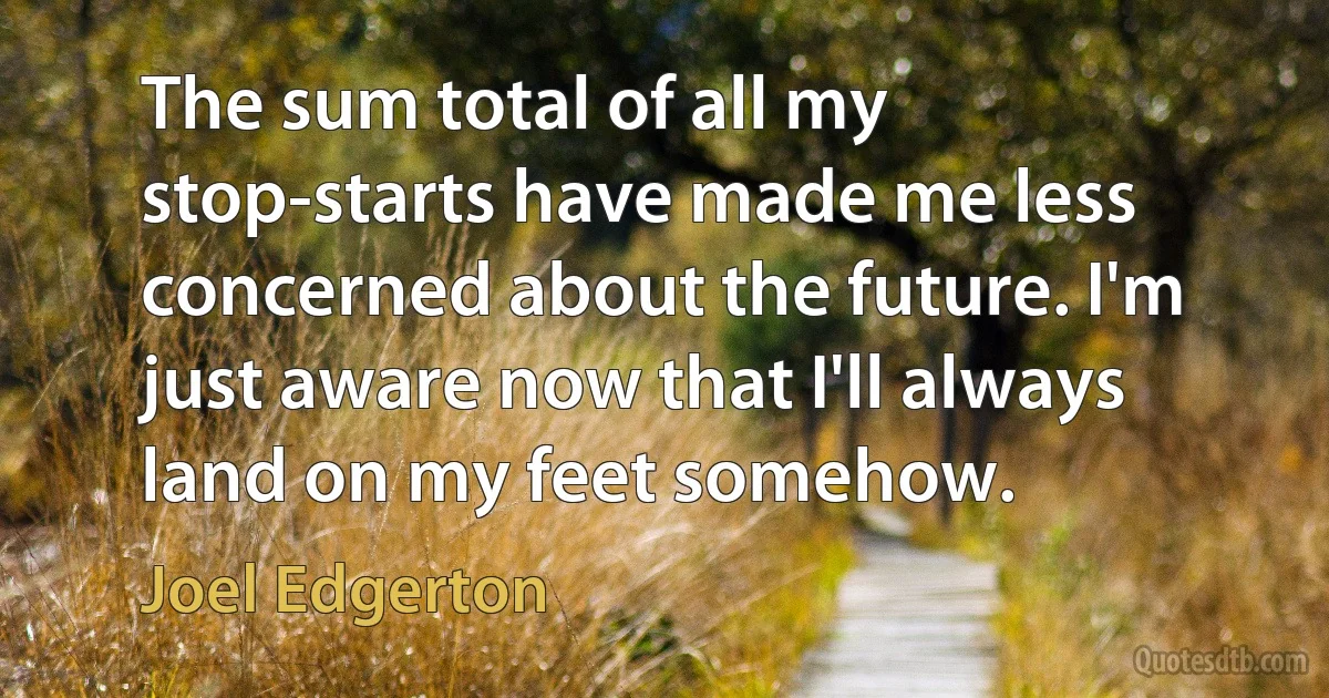 The sum total of all my stop-starts have made me less concerned about the future. I'm just aware now that I'll always land on my feet somehow. (Joel Edgerton)