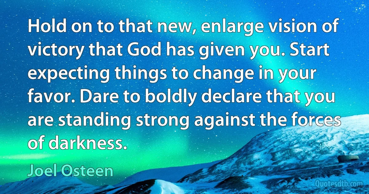 Hold on to that new, enlarge vision of victory that God has given you. Start expecting things to change in your favor. Dare to boldly declare that you are standing strong against the forces of darkness. (Joel Osteen)