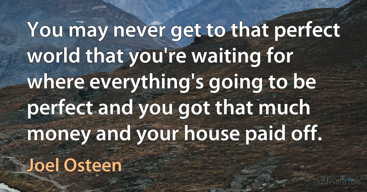 You may never get to that perfect world that you're waiting for where everything's going to be perfect and you got that much money and your house paid off. (Joel Osteen)