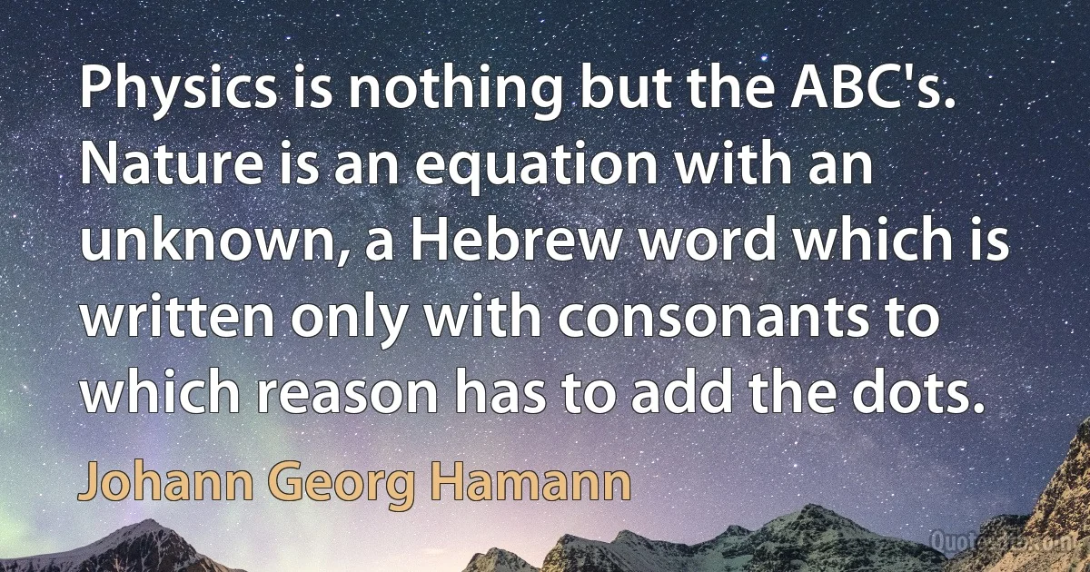 Physics is nothing but the ABC's. Nature is an equation with an unknown, a Hebrew word which is written only with consonants to which reason has to add the dots. (Johann Georg Hamann)