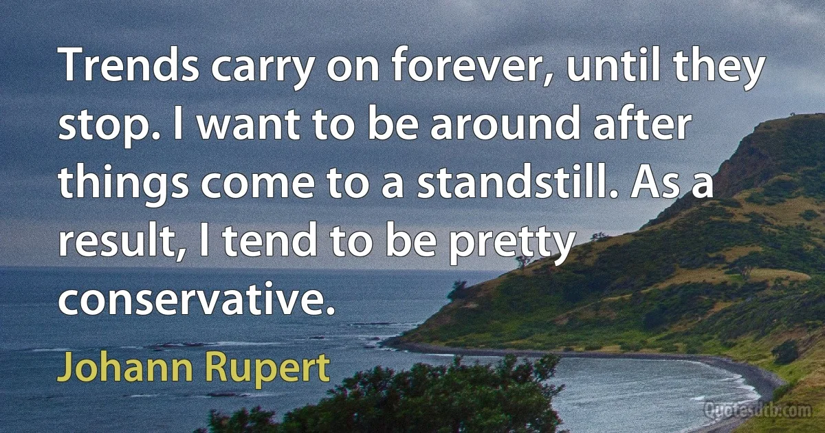 Trends carry on forever, until they stop. I want to be around after things come to a standstill. As a result, I tend to be pretty conservative. (Johann Rupert)