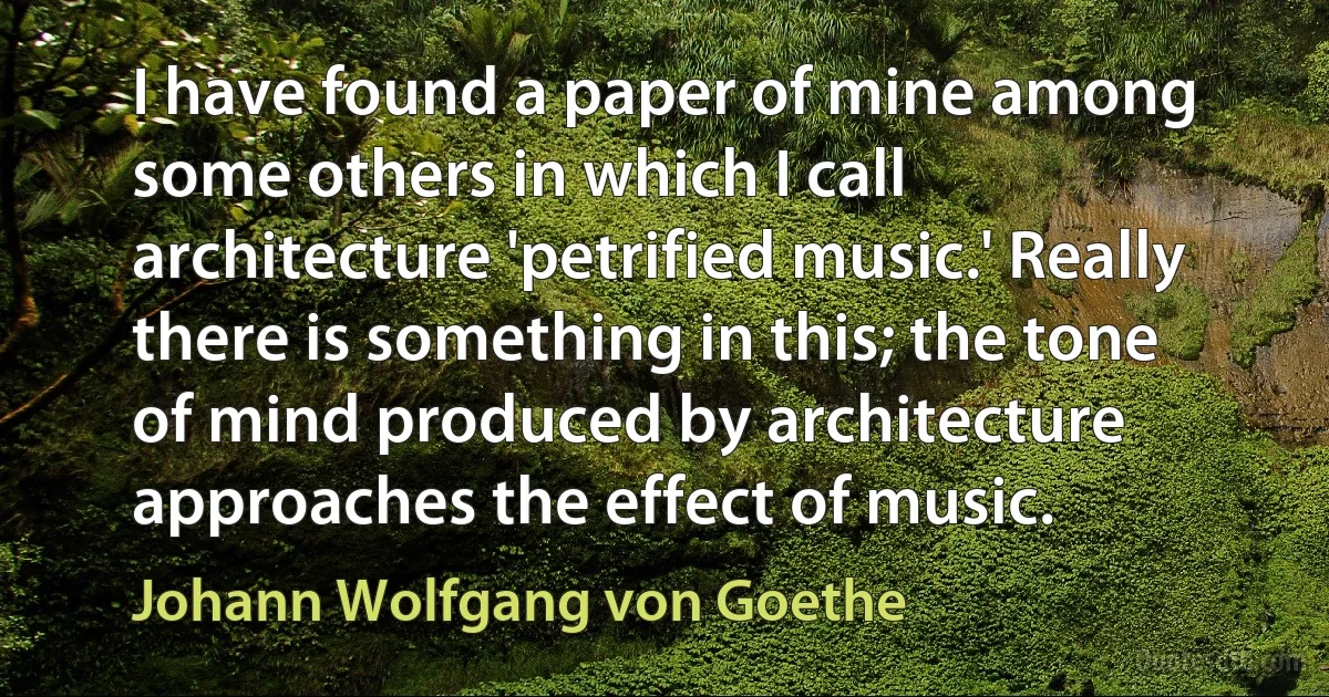 I have found a paper of mine among some others in which I call architecture 'petrified music.' Really there is something in this; the tone of mind produced by architecture approaches the effect of music. (Johann Wolfgang von Goethe)