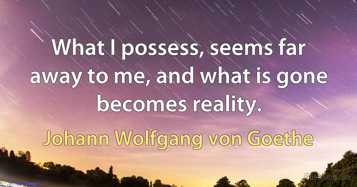 What I possess, seems far away to me, and what is gone becomes reality. (Johann Wolfgang von Goethe)