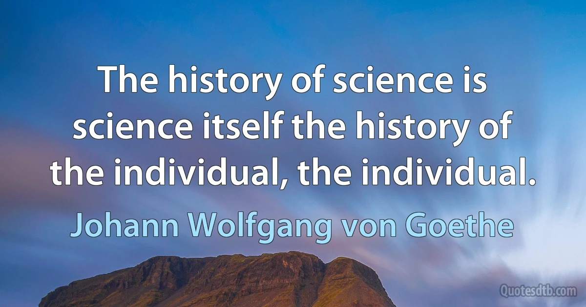 The history of science is science itself the history of the individual, the individual. (Johann Wolfgang von Goethe)