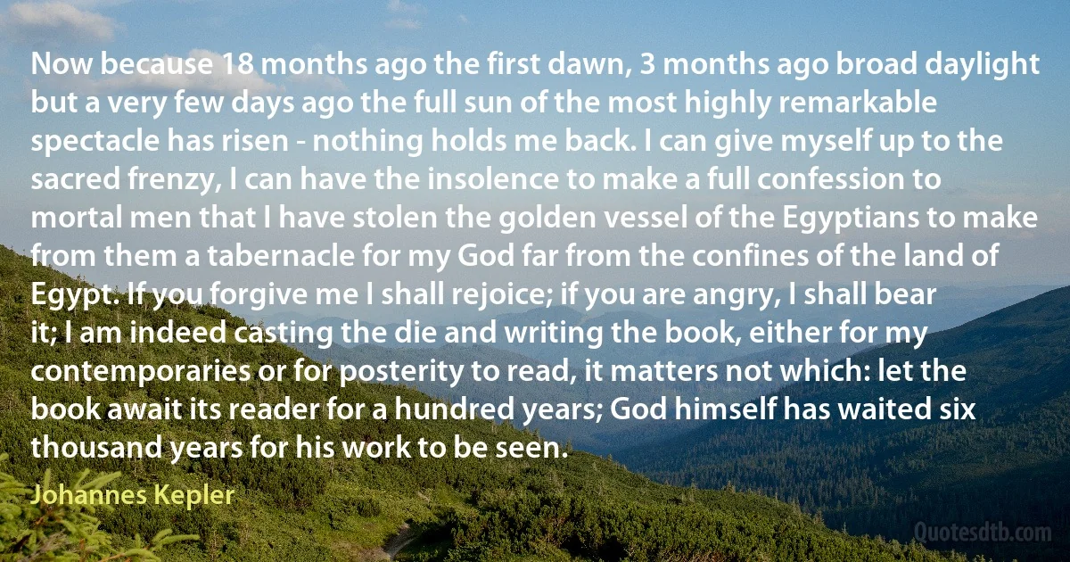 Now because 18 months ago the first dawn, 3 months ago broad daylight but a very few days ago the full sun of the most highly remarkable spectacle has risen - nothing holds me back. I can give myself up to the sacred frenzy, I can have the insolence to make a full confession to mortal men that I have stolen the golden vessel of the Egyptians to make from them a tabernacle for my God far from the confines of the land of Egypt. If you forgive me I shall rejoice; if you are angry, I shall bear it; I am indeed casting the die and writing the book, either for my contemporaries or for posterity to read, it matters not which: let the book await its reader for a hundred years; God himself has waited six thousand years for his work to be seen. (Johannes Kepler)