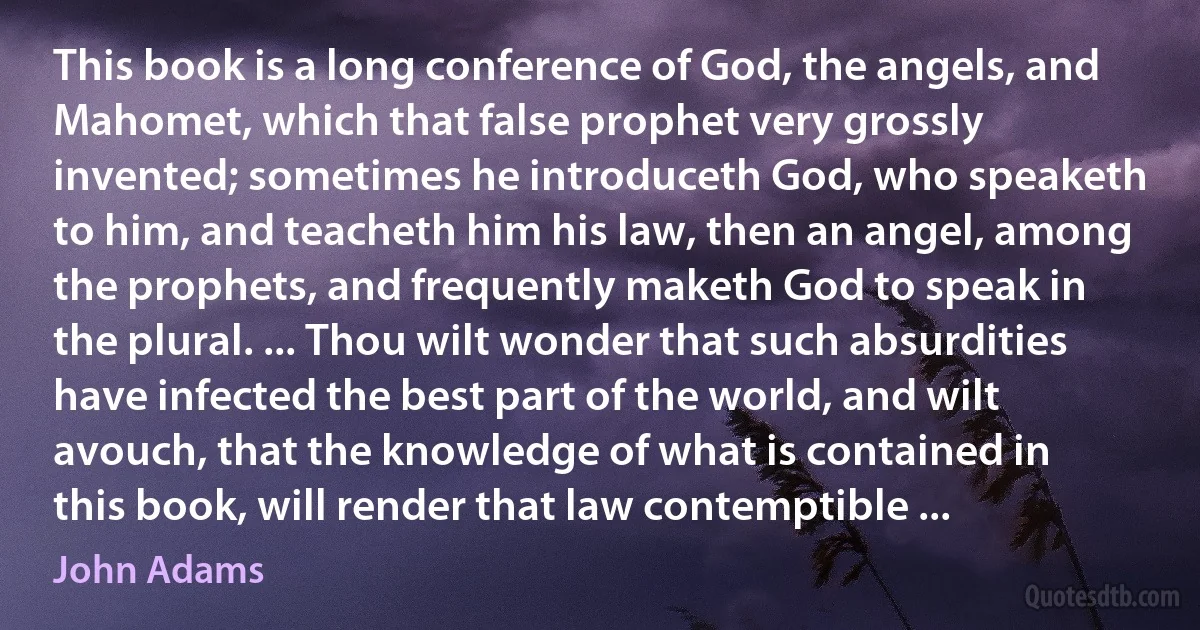 This book is a long conference of God, the angels, and Mahomet, which that false prophet very grossly invented; sometimes he introduceth God, who speaketh to him, and teacheth him his law, then an angel, among the prophets, and frequently maketh God to speak in the plural. ... Thou wilt wonder that such absurdities have infected the best part of the world, and wilt avouch, that the knowledge of what is contained in this book, will render that law contemptible ... (John Adams)