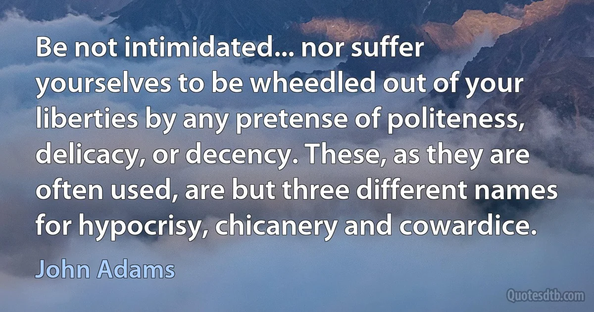 Be not intimidated... nor suffer yourselves to be wheedled out of your liberties by any pretense of politeness, delicacy, or decency. These, as they are often used, are but three different names for hypocrisy, chicanery and cowardice. (John Adams)