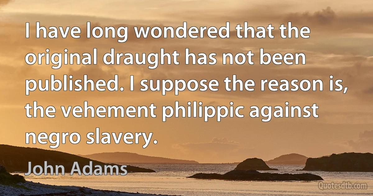 I have long wondered that the original draught has not been published. I suppose the reason is, the vehement philippic against negro slavery. (John Adams)