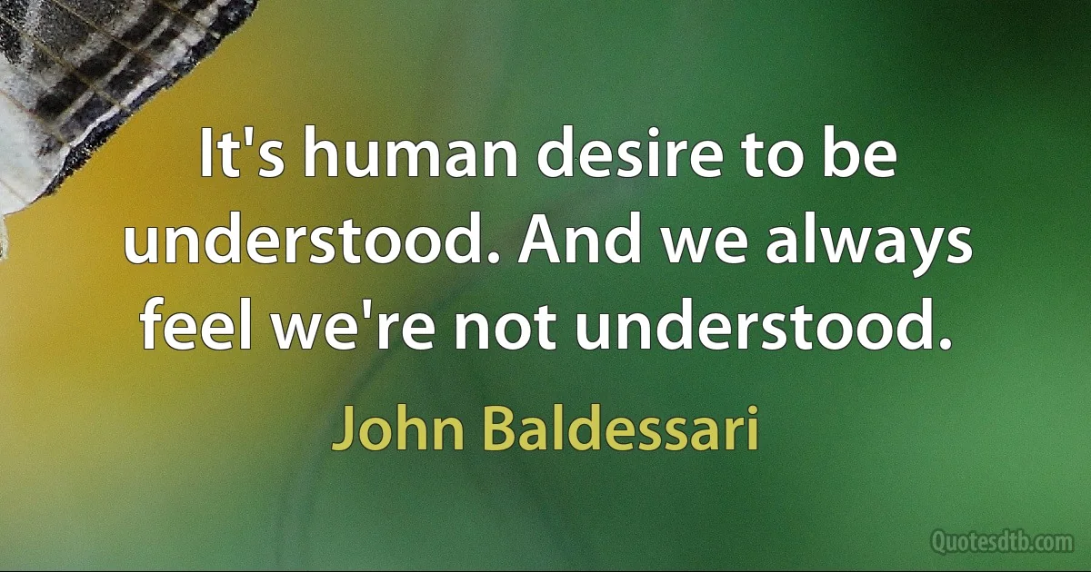 It's human desire to be understood. And we always feel we're not understood. (John Baldessari)