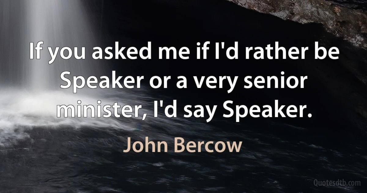 If you asked me if I'd rather be Speaker or a very senior minister, I'd say Speaker. (John Bercow)