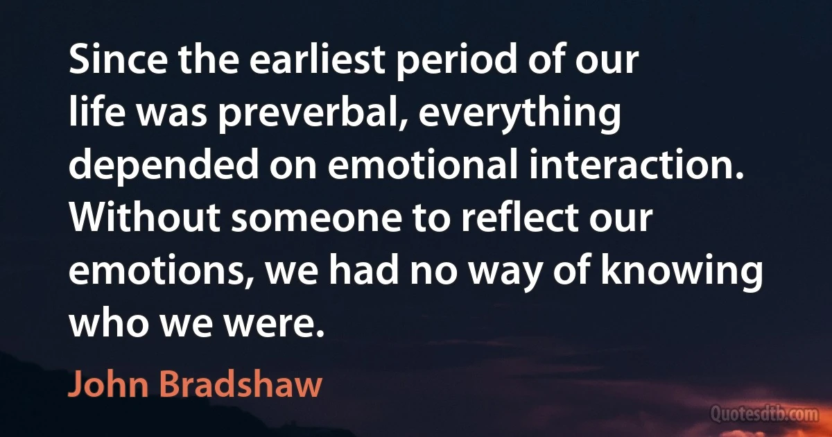 Since the earliest period of our life was preverbal, everything depended on emotional interaction. Without someone to reflect our emotions, we had no way of knowing who we were. (John Bradshaw)