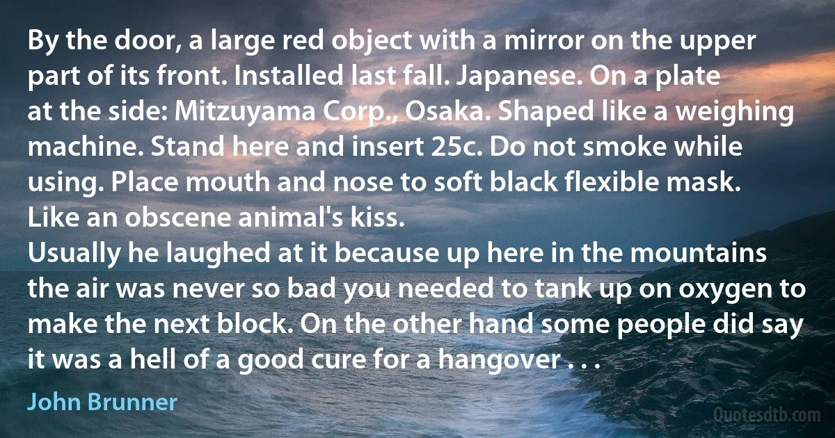 By the door, a large red object with a mirror on the upper part of its front. Installed last fall. Japanese. On a plate at the side: Mitzuyama Corp., Osaka. Shaped like a weighing machine. Stand here and insert 25c. Do not smoke while using. Place mouth and nose to soft black flexible mask. Like an obscene animal's kiss.
Usually he laughed at it because up here in the mountains the air was never so bad you needed to tank up on oxygen to make the next block. On the other hand some people did say it was a hell of a good cure for a hangover . . . (John Brunner)