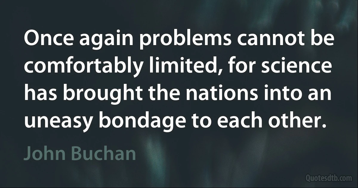 Once again problems cannot be comfortably limited, for science has brought the nations into an uneasy bondage to each other. (John Buchan)