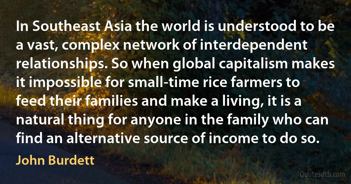 In Southeast Asia the world is understood to be a vast, complex network of interdependent relationships. So when global capitalism makes it impossible for small-time rice farmers to feed their families and make a living, it is a natural thing for anyone in the family who can find an alternative source of income to do so. (John Burdett)